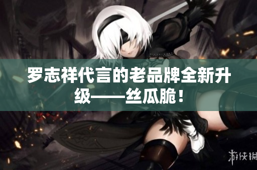 罗志祥代言的老品牌全新升级——丝瓜脆！