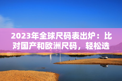 2023年全球尺码表出炉：比对国产和欧洲尺码，轻松选购最合适的服装
