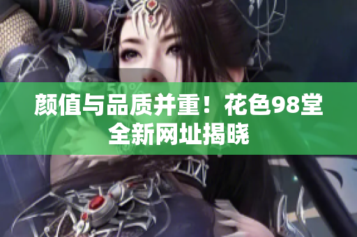 颜值与品质并重！花色98堂全新网址揭晓
