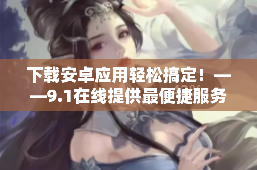 下载安卓应用轻松搞定！——9.1在线提供最便捷服务