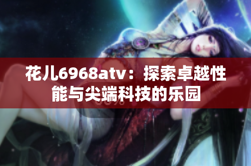 花儿6968atv：探索卓越性能与尖端科技的乐园