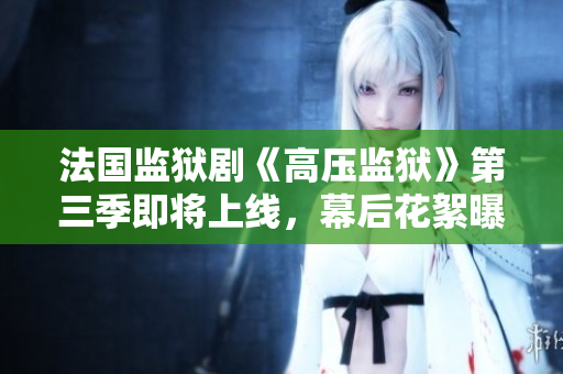 法国监狱剧《高压监狱》第三季即将上线，幕后花絮曝光