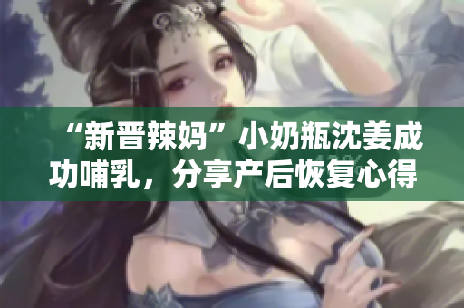 “新晋辣妈”小奶瓶沈姜成功哺乳，分享产后恢复心得！