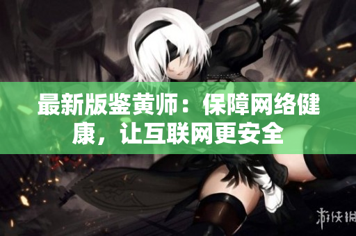 最新版鉴黄师：保障网络健康，让互联网更安全