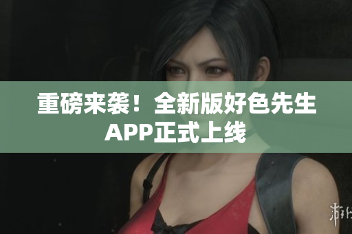 重磅来袭！全新版好色先生APP正式上线
