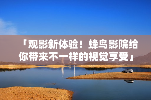 「观影新体验！蜂鸟影院给你带来不一样的视觉享受」