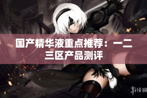国产精华液重点推荐：一二三区产品测评