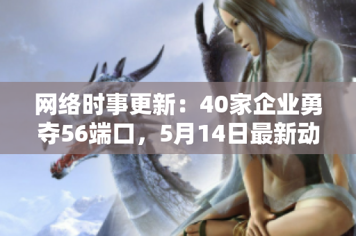 网络时事更新：40家企业勇夺56端口，5月14日最新动态