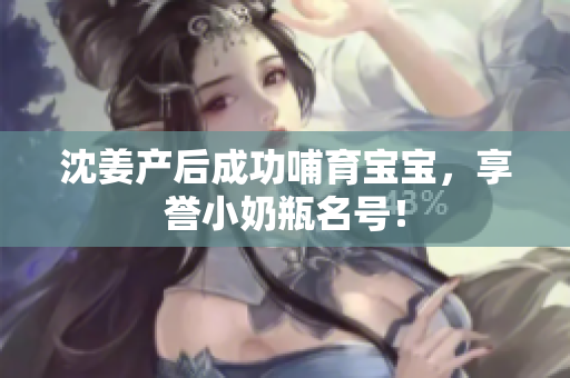 沈姜产后成功哺育宝宝，享誉小奶瓶名号！
