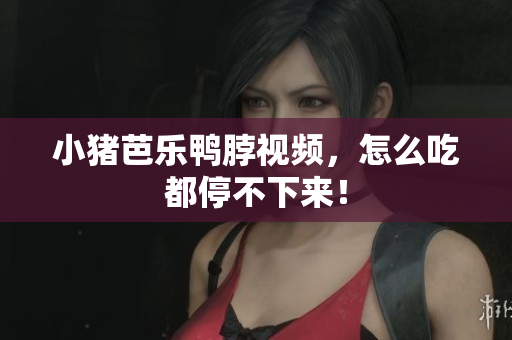 小猪芭乐鸭脖视频，怎么吃都停不下来！