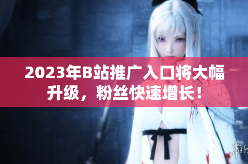 2023年B站推广入口将大幅升级，粉丝快速增长！
