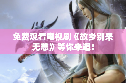 免费观看电视剧《故乡别来无恙》等你来追！