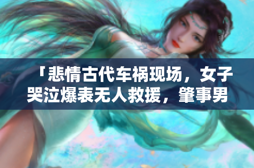 「悲情古代车祸现场，女子哭泣爆表无人救援，肇事男子冷漠无视」