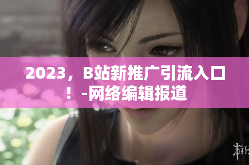 2023，B站新推广引流入口！-网络编辑报道
