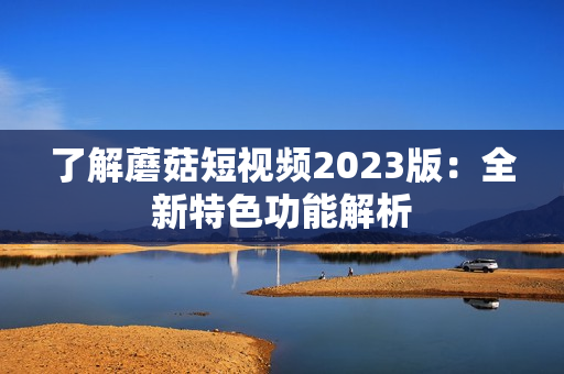 了解蘑菇短视频2023版：全新特色功能解析