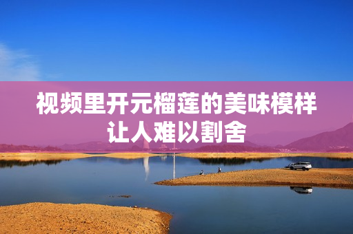 视频里开元榴莲的美味模样让人难以割舍