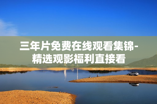 三年片免费在线观看集锦-精选观影福利直接看