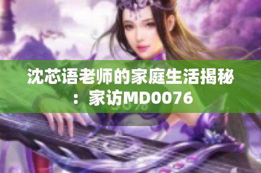 沈芯语老师的家庭生活揭秘：家访MD0076