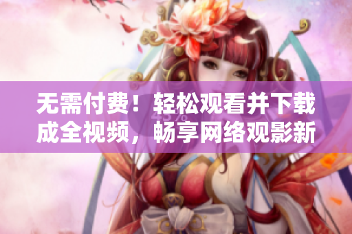 无需付费！轻松观看并下载成全视频，畅享网络观影新体验