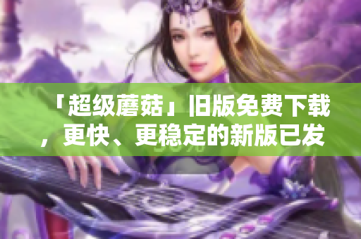 「超级蘑菇」旧版免费下载，更快、更稳定的新版已发布！