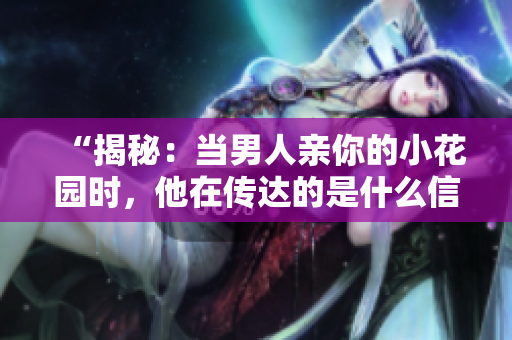 “揭秘：当男人亲你的小花园时，他在传达的是什么信号？”