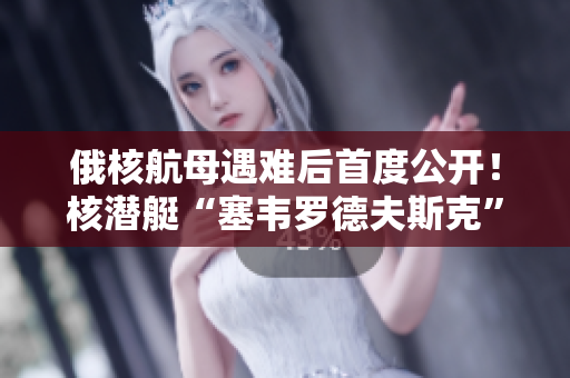 俄核航母遇难后首度公开！核潜艇“塞韦罗德夫斯克”开放媒体参观