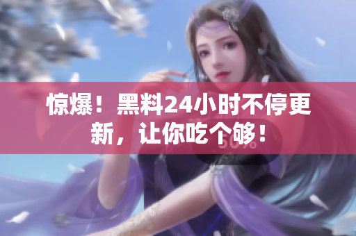 惊爆！黑料24小时不停更新，让你吃个够！