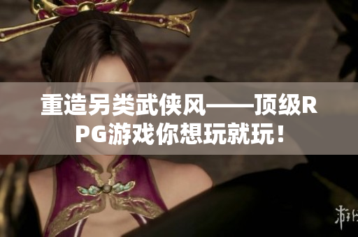重造另类武侠风——顶级RPG游戏你想玩就玩！