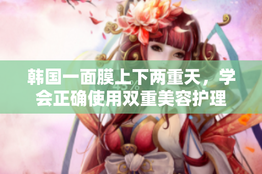韩国一面膜上下两重天，学会正确使用双重美容护理