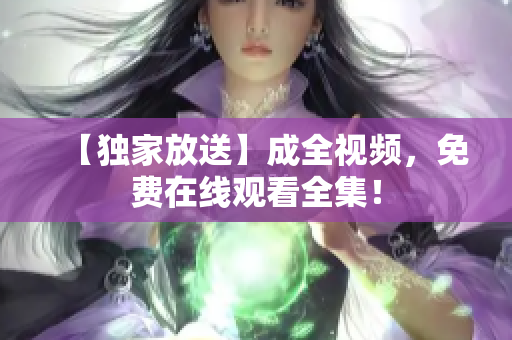 【独家放送】成全视频，免费在线观看全集！