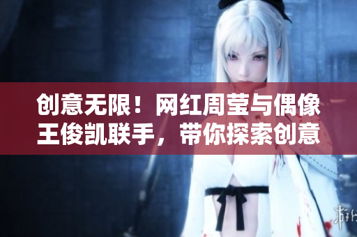 创意无限！网红周莹与偶像王俊凯联手，带你探索创意世界