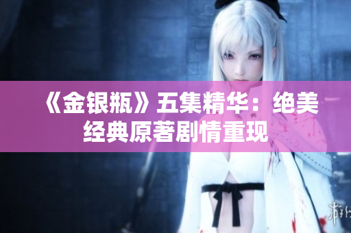 《金银瓶》五集精华：绝美经典原著剧情重现