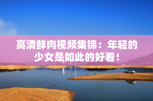 高清鲜肉视频集锦：年轻的少女是如此的好看！
