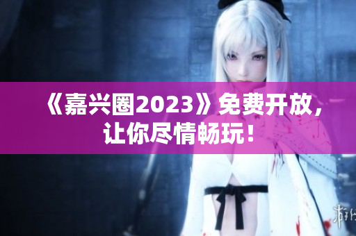 《嘉兴圈2023》免费开放，让你尽情畅玩！
