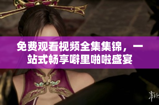 免费观看视频全集集锦，一站式畅享噼里啪啦盛宴