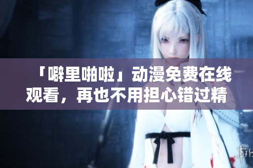 「噼里啪啦」动漫免费在线观看，再也不用担心错过精彩情节