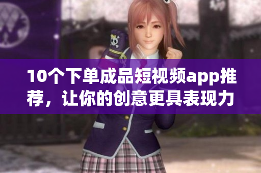 10个下单成品短视频app推荐，让你的创意更具表现力