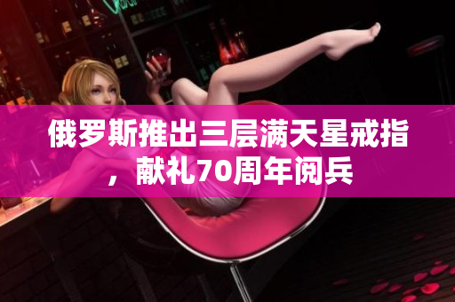 俄罗斯推出三层满天星戒指，献礼70周年阅兵