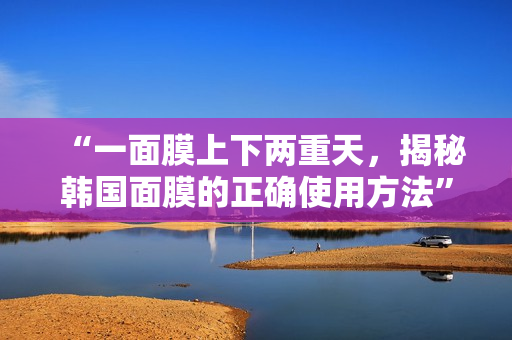 “一面膜上下两重天，揭秘韩国面膜的正确使用方法”