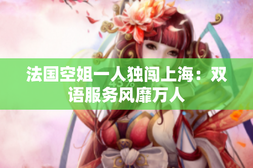法国空姐一人独闯上海：双语服务风靡万人