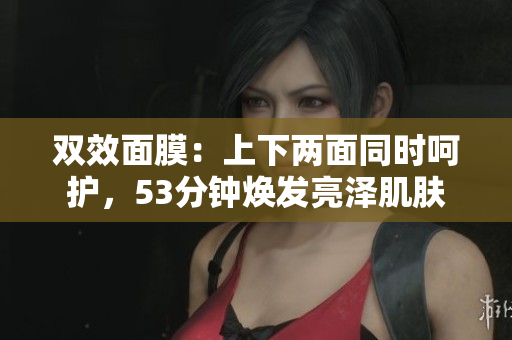 双效面膜：上下两面同时呵护，53分钟焕发亮泽肌肤