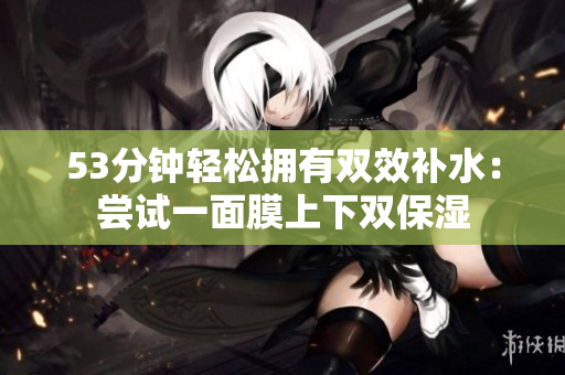 53分钟轻松拥有双效补水：尝试一面膜上下双保湿