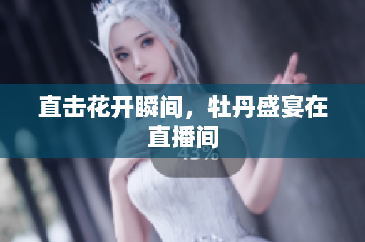 直击花开瞬间，牡丹盛宴在直播间