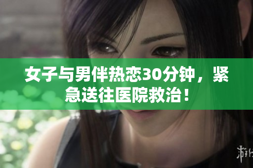 女子与男伴热恋30分钟，紧急送往医院救治！