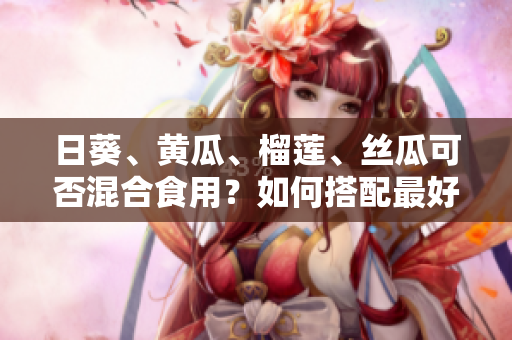 日葵、黄瓜、榴莲、丝瓜可否混合食用？如何搭配最好？