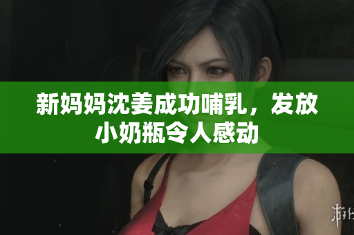新妈妈沈姜成功哺乳，发放小奶瓶令人感动
