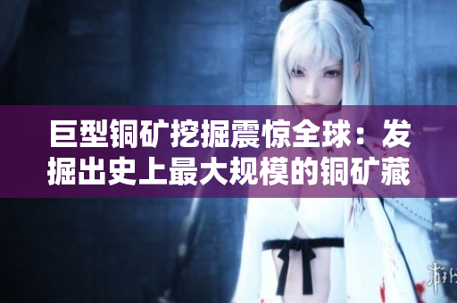巨型铜矿挖掘震惊全球：发掘出史上最大规模的铜矿藏