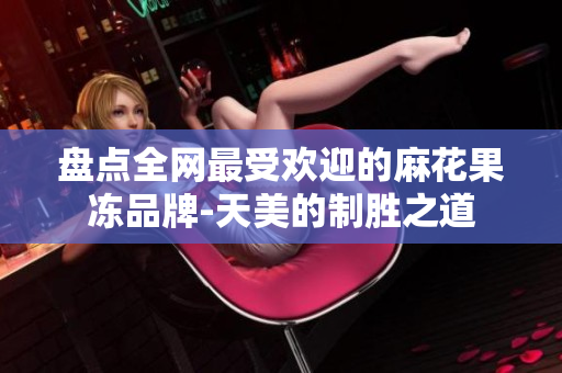 盘点全网最受欢迎的麻花果冻品牌-天美的制胜之道