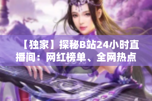 【独家】探秘B站24小时直播间：网红榜单、全网热点、直播互动全解析！