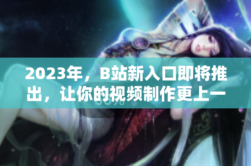 2023年，B站新入口即将推出，让你的视频制作更上一层楼